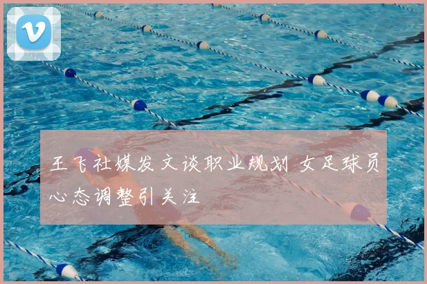 王飞社媒发文谈职业规划 女足球员心态调整引关注