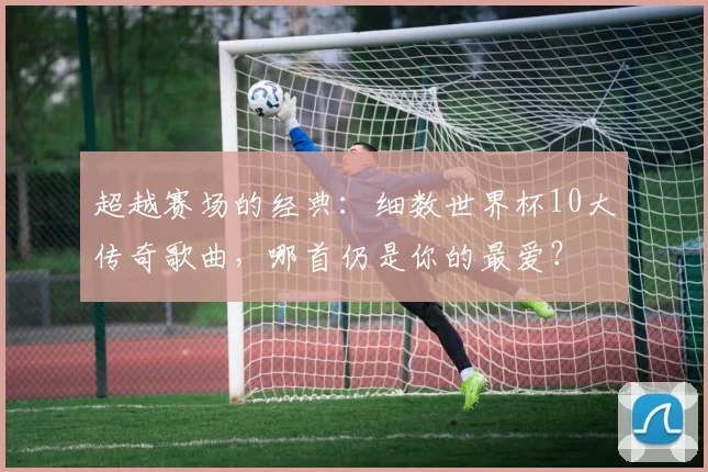 超越赛场的经典：细数世界杯10大传奇歌曲，哪首仍是你的最爱？