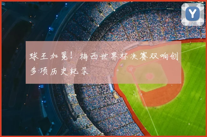 球王加冕!梅西世界杯决赛双响创多项历史纪录