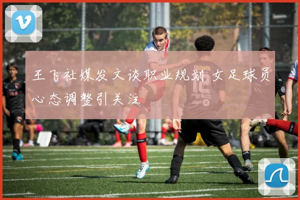 王飞社媒发文谈职业规划 女足球员心态调整引关注