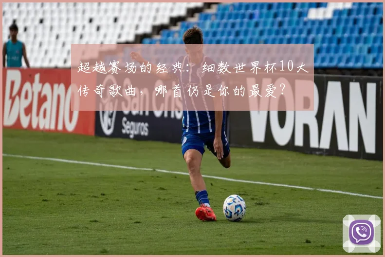 超越赛场的经典：细数世界杯10大传奇歌曲，哪首仍是你的最爱？