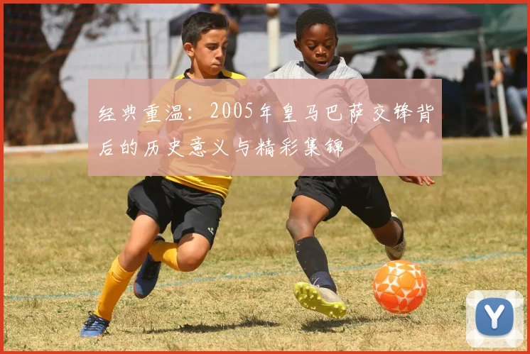 经典重温：2005年皇马巴萨交锋背后的历史意义与精彩集锦