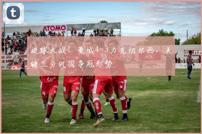 进球大战!曼城4-3力克切尔西,关键三分巩固争冠形势