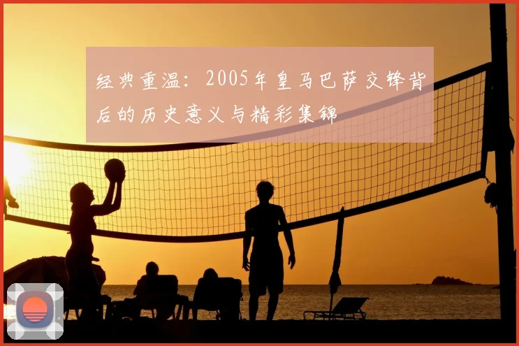 经典重温：2005年皇马巴萨交锋背后的历史意义与精彩集锦