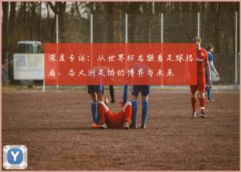 深度专访:从世界杯名额看足球格局,各大洲足协的博弈与未来