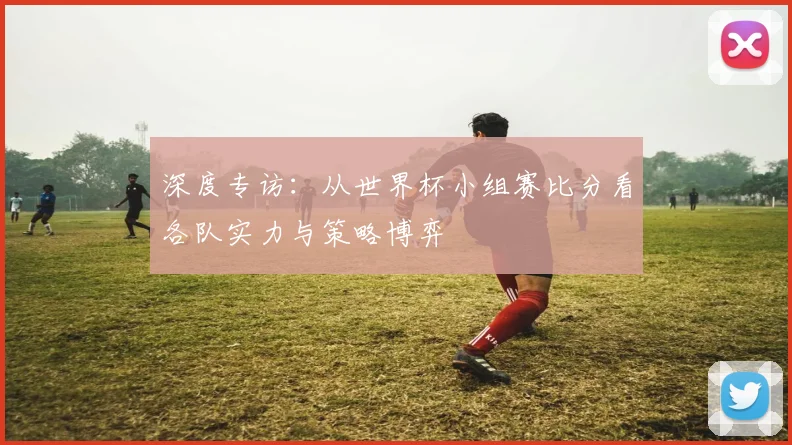 深度专访:从世界杯小组赛比分看各队实力与策略博弈