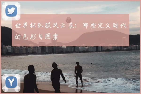 世界杯队服风云录：那些定义时代的色彩与图案