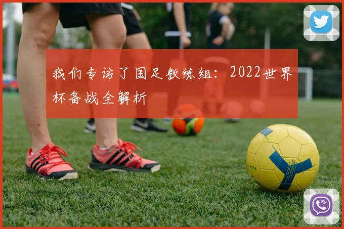 我们专访了国足教练组:2022世界杯备战全解析