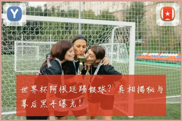 世界杯阿根廷踢假球？真相揭秘与幕后黑手曝光！
