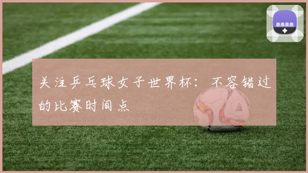 关注乒乓球女子世界杯:不容错过的比赛时间点