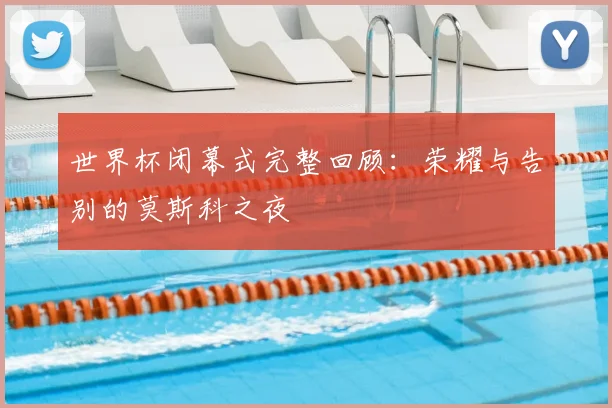 世界杯闭幕式完整回顾：荣耀与告别的莫斯科之夜