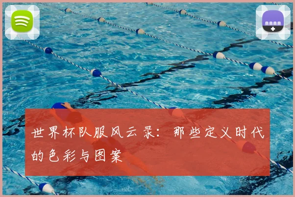 世界杯队服风云录：那些定义时代的色彩与图案