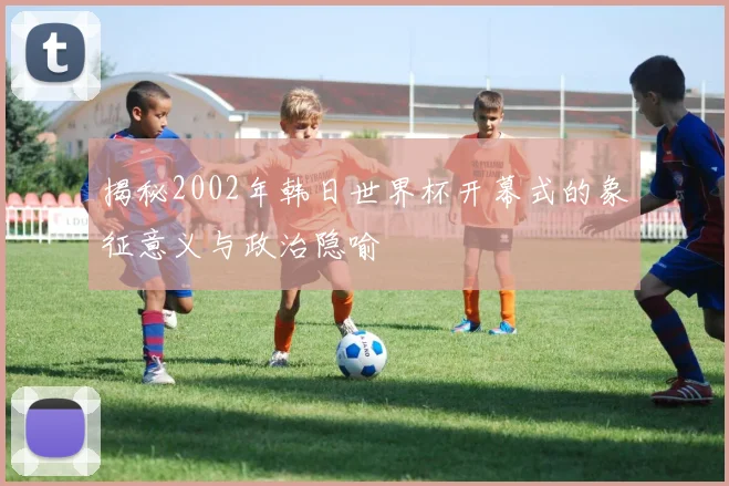 揭秘2002年韩日世界杯开幕式的象征意义与政治隐喻
