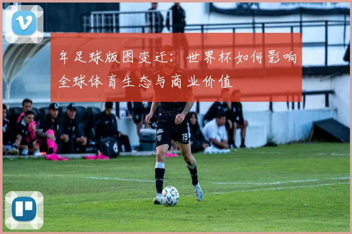 年足球版图变迁:世界杯如何影响全球体育生态与商业价值