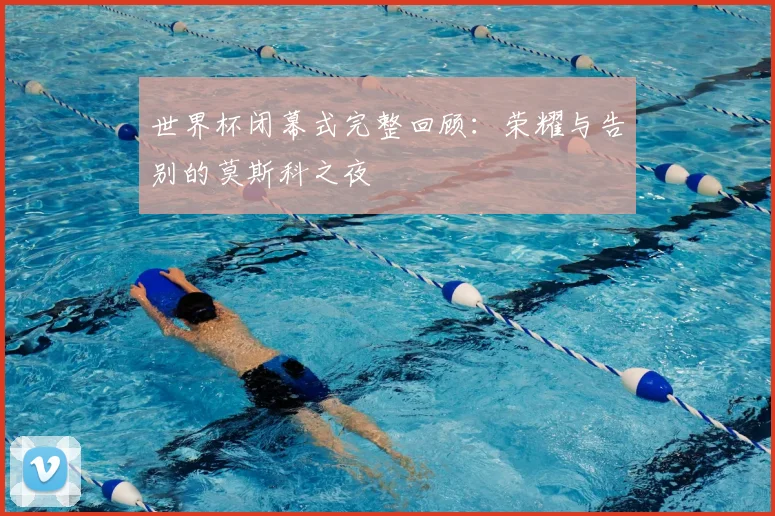 世界杯闭幕式完整回顾：荣耀与告别的莫斯科之夜