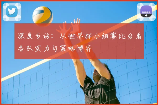 深度专访:从世界杯小组赛比分看各队实力与策略博弈