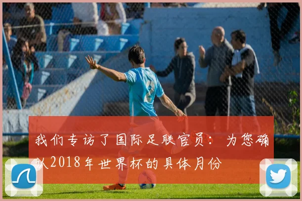 我们专访了国际足联官员:为您确认2018年世界杯的具体月份