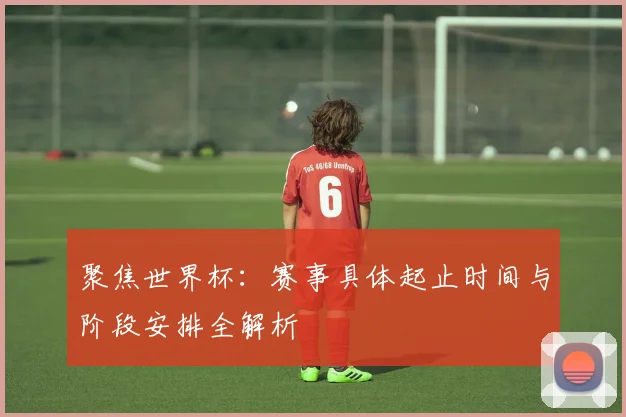 聚焦世界杯：赛事具体起止时间与阶段安排全解析